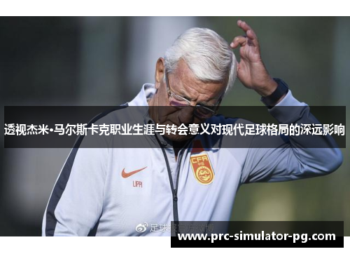 透视杰米·马尔斯卡克职业生涯与转会意义对现代足球格局的深远影响 透视杰米·马尔斯卡克职业生涯与转会意义对现代足球格局的深远影响