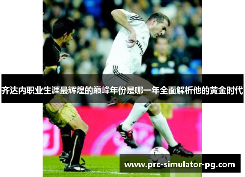 齐达内职业生涯最辉煌的巅峰年份是哪一年全面解析他的黄金时代