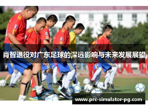 肖智退役对广东足球的深远影响与未来发展展望 肖智退役对广东足球的深远影响与未来发展展望