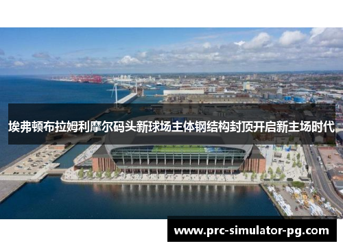 埃弗顿布拉姆利摩尔码头新球场主体钢结构封顶开启新主场时代 埃弗顿布拉姆利摩尔码头新球场主体钢结构封顶开启新主场时代