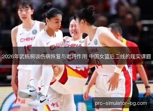 2026年武桐桐谈伤病恢复与老将作用 中国女篮后卫线的现实课题